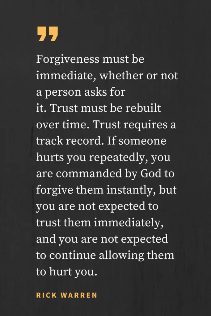 Forgiveness Quotes (1): Forgiveness must be immediate, whether or not a person asks for it. Trust must be rebuilt over time. Trust requires a track record. If someone hurts you repeatedly, you are commanded by God to forgive them instantly, but you are not expected to trust them immediately, and you are not expected to continue allowing them to hurt you. Rick Warren