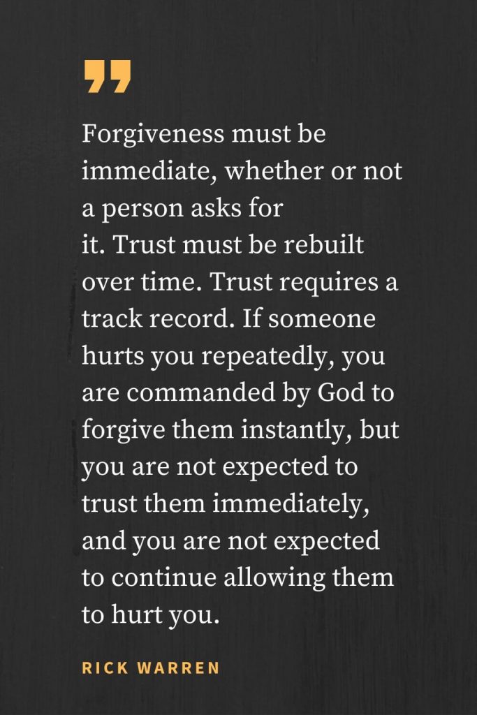 Forgiveness Quotes (1): Forgiveness must be immediate, whether or not a person asks for it. Trust must be rebuilt over time. Trust requires a track record. If someone hurts you repeatedly, you are commanded by God to forgive them instantly, but you are not expected to trust them immediately, and you are not expected to continue allowing them to hurt you. Rick Warren