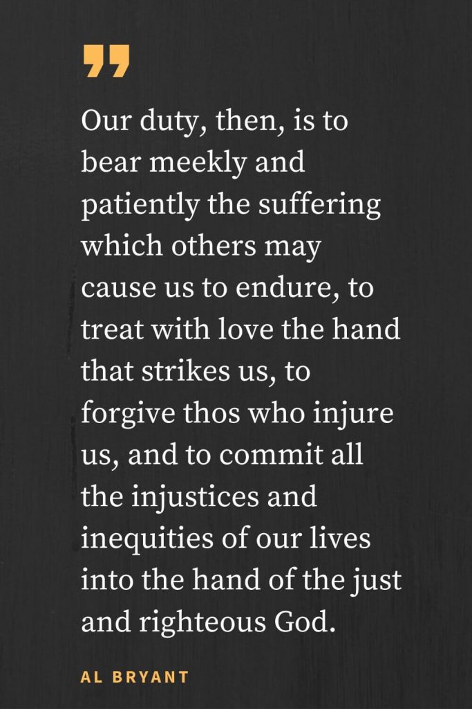 Forgiveness Quotes (11): Our duty, then, is to bear meekly and patiently the suffering which others may cause us to endure, to treat with love the hand that strikes us, to forgive thos who injure us, and to commit all the injustices and inequities of our lives into the hand of the just and righteous God. Al Bryant