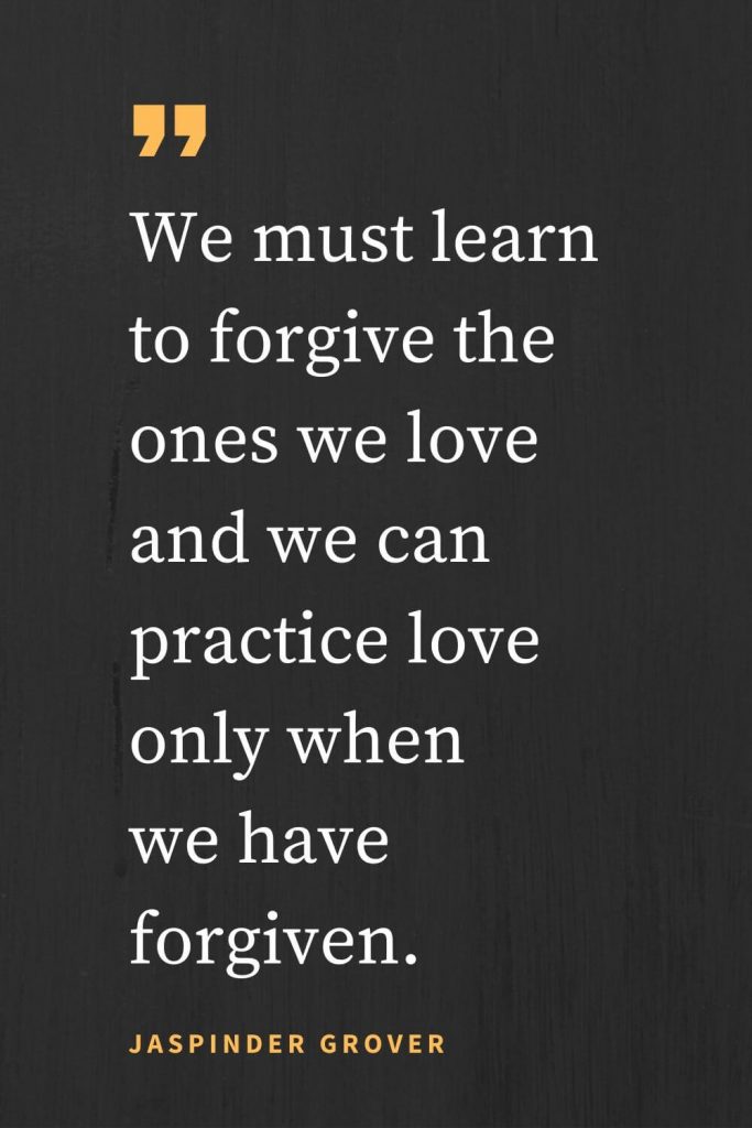 Forgiveness Quotes (12): We must learn to forgive the ones we love and we can practice love only when we have forgiven. Jaspinder Grover