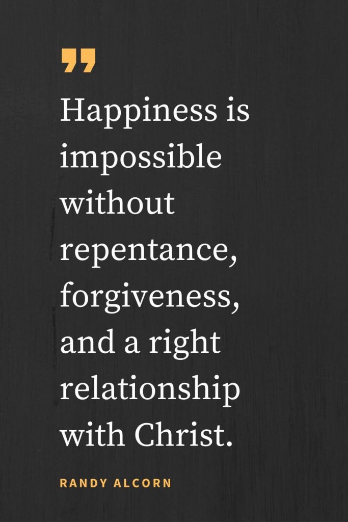 Forgiveness Quotes (13): Happiness is impossible without repentance, forgiveness, and a right relationship with Christ. Randy Alcorn