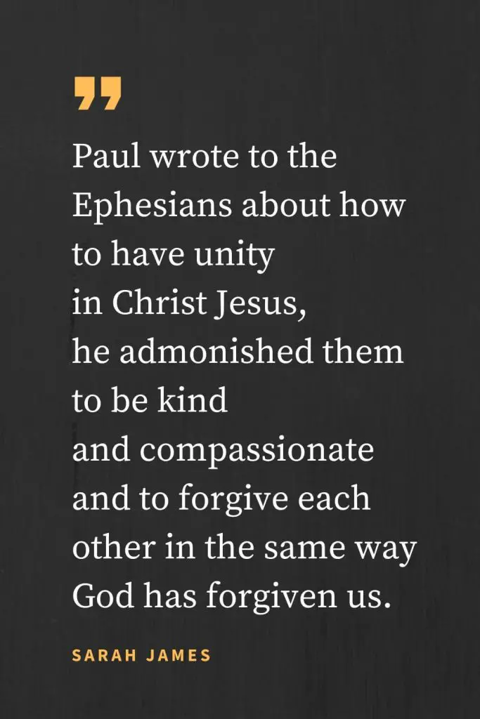 Forgiveness Quotes (16): Paul wrote to the Ephesians about how to have unity in Christ Jesus, he admonished them to be kind and compassionate and to forgive each other in the same way God has forgiven us. Sarah James