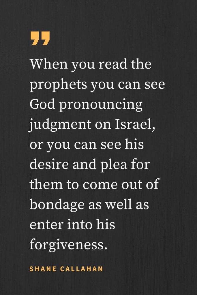 Forgiveness Quotes (17): When you read the prophets you can see God pronouncing judgment on Israel, or you can see his desire and plea for them to come out of bondage as well as enter into his forgiveness. Shane Callahan