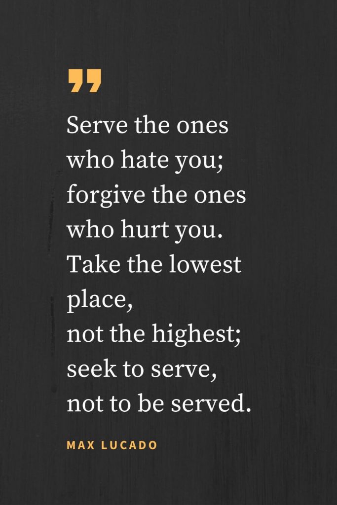 Forgiveness Quotes (19): Serve the ones who hate you; forgive the ones who hurt you. Take the lowest place, not the highest; seek to serve, not to be served. Max Lucado