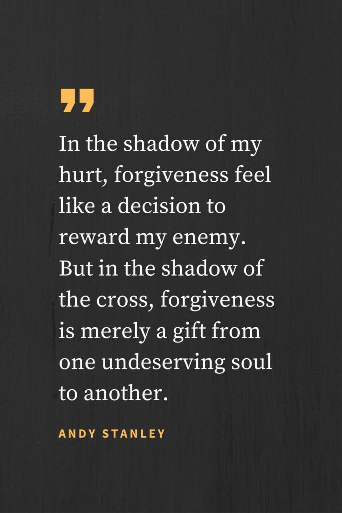 Forgiveness Quotes (2): In the shadow of my hurt, forgiveness feel like a decision to reward my enemy. But in the shadow of the cross, forgiveness is merely a gift from one undeserving soul to another. Andy Stanley