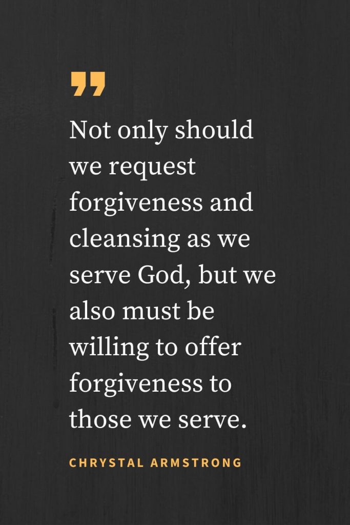 Forgiveness Quotes (20): Not only should we request forgiveness and cleansing as we serve God, but we also must be willing to offer forgiveness to those we serve. Chrystal Armstrong