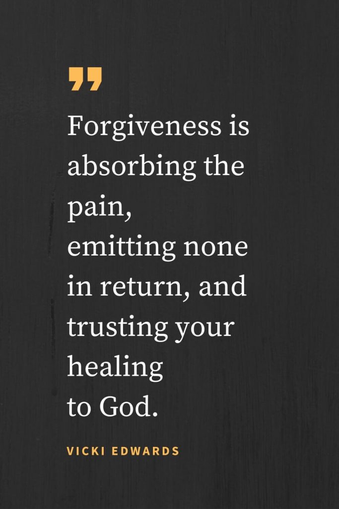 Forgiveness Quotes (21): Forgiveness is absorbing the pain, emitting none in return, and trusting your healing to God. Vicki Edwards