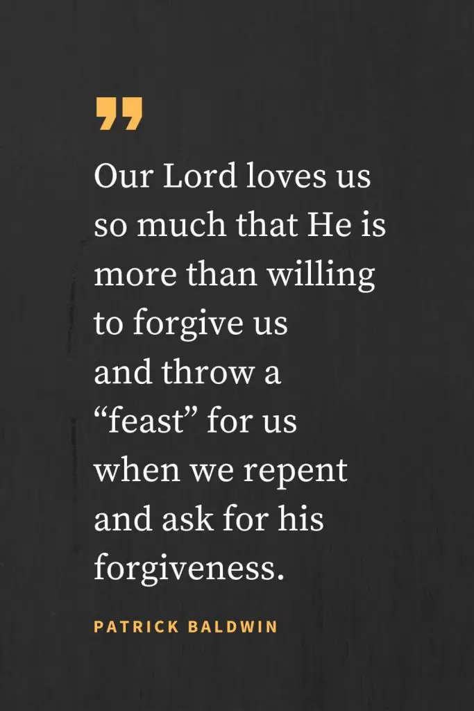 Forgiveness Quotes (22): Our Lord loves us so much that He is more than willing to forgive us and throw a “feast” for us when we repent and ask for his forgiveness. Patrick Baldwin