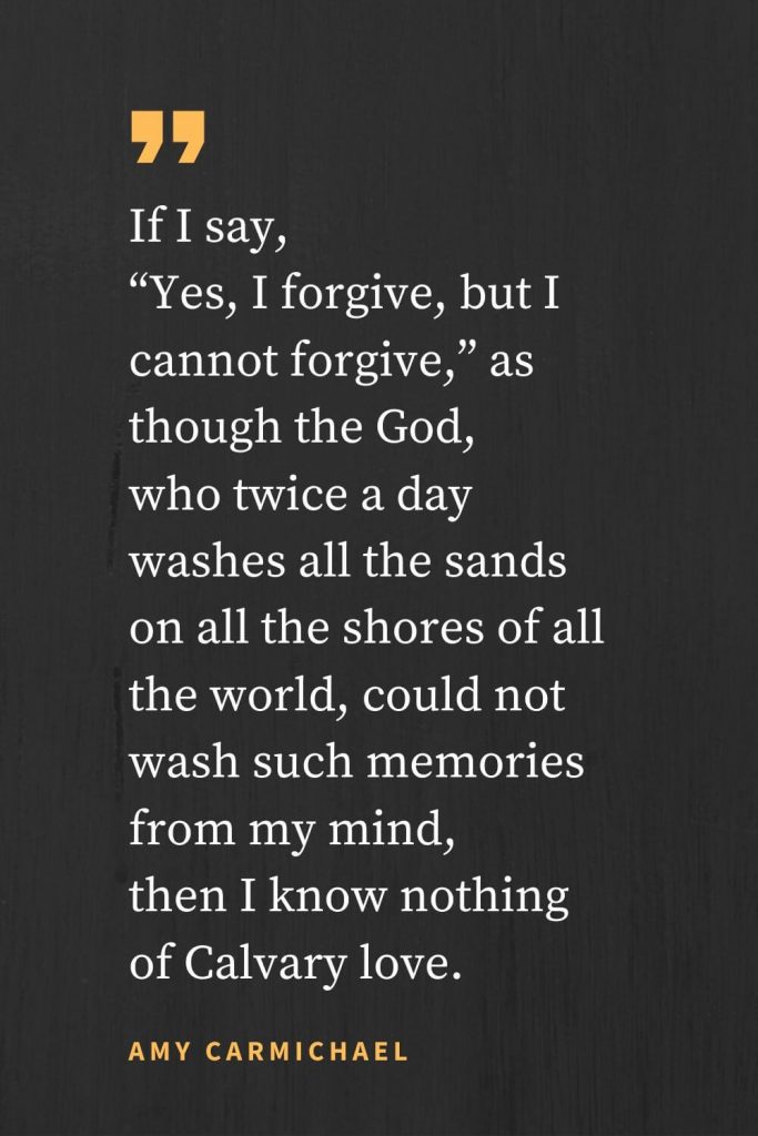 Forgiveness Quotes (23): If I say, "Yes, I forgive, but I cannot forgive," as though the God, who twice a day washes all the sands on all the shores of all the world, could not wash such memories from my mind, then I know nothing of Calvary love. Amy Carmichael