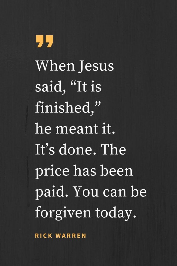 Forgiveness Quotes (25): When Jesus said, “It is finished,” he meant it. It’s done. The price has been paid. You can be forgiven today. Rick Warren