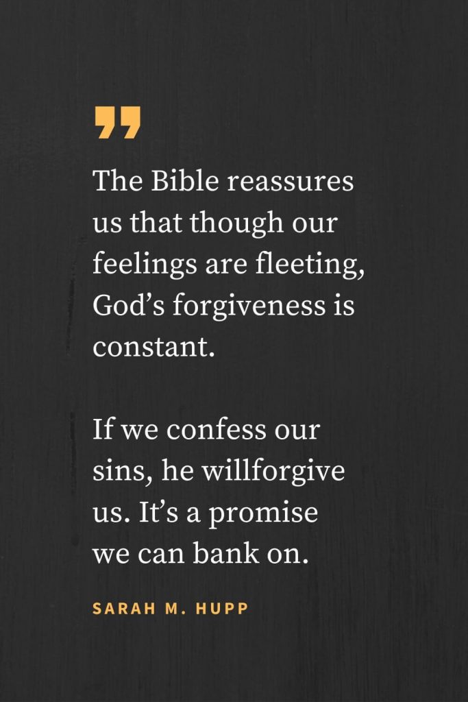 Forgiveness Quotes (26): The Bible reassures us that though our feelings are fleeting, God's forgiveness is constant. If we confess our sins, he willforgive us. It's a promise we can bank on. Sarah M. Hupp