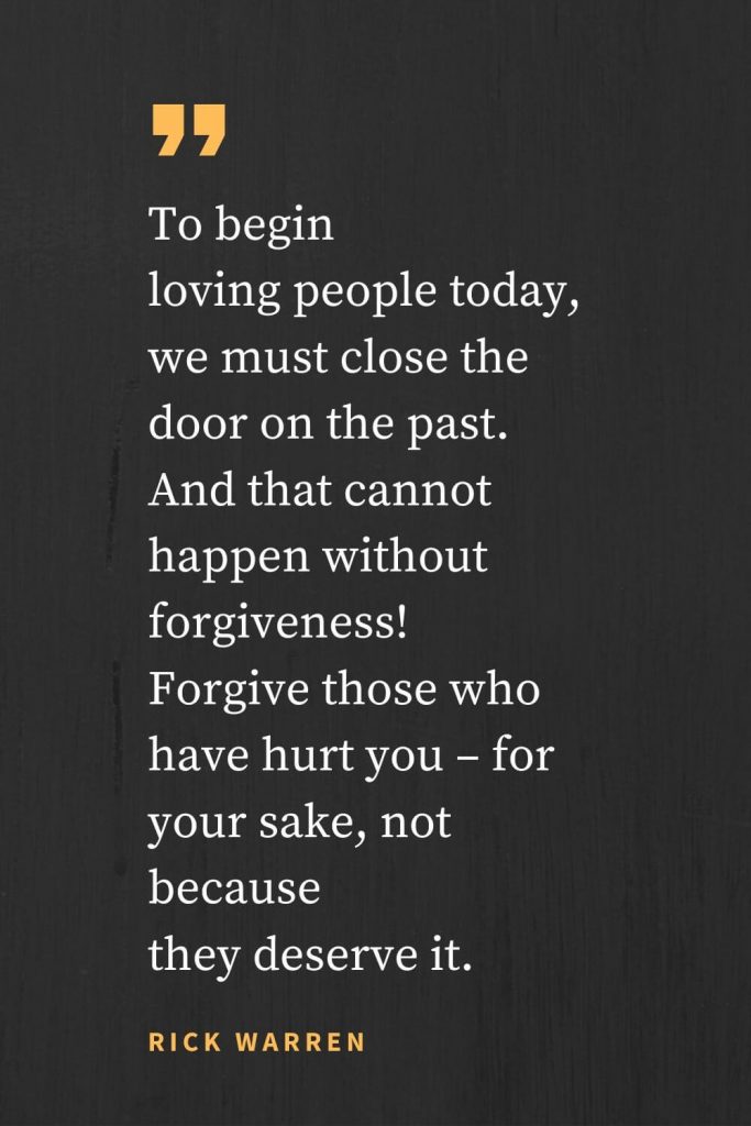 Forgiveness Quotes (27): To begin loving people today, we must close the door on the past. And that cannot happen without forgiveness! Forgive those who have hurt you - for your sake, not because they deserve it. Rick Warren