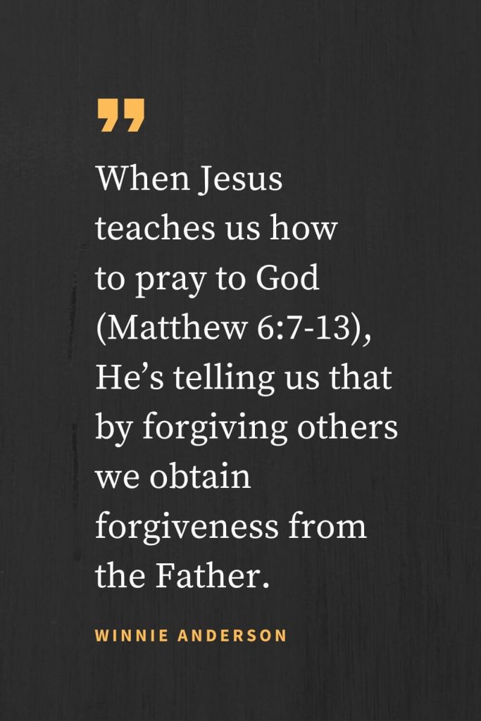 Forgiveness Quotes (28): When Jesus teaches us how to pray to God (Matthew 6:7-13), He's telling us that by forgiving others we obtain forgiveness from the Father. Winnie Anderson