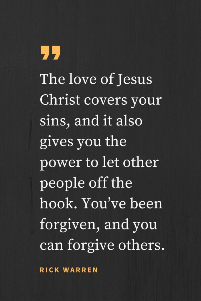 Forgiveness Quotes (29): The love of Jesus Christ covers your sins, and it also gives you the power to let other people off the hook. You’ve been forgiven, and you can forgive others. Rick Warren