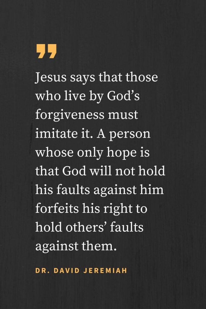 Forgiveness Quotes (3): Jesus says that those who live by God’s forgiveness must imitate it. A person whose only hope is that God will not hold his faults against him forfeits his right to hold others’ faults against them. Dr. David Jeremiah