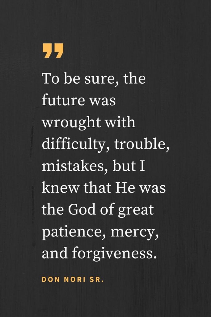 Forgiveness Quotes (31): To be sure, the future was wrought with difficulty, trouble, mistakes, but I knew that He was the God of great patience, mercy, and forgiveness. Don Nori Sr.