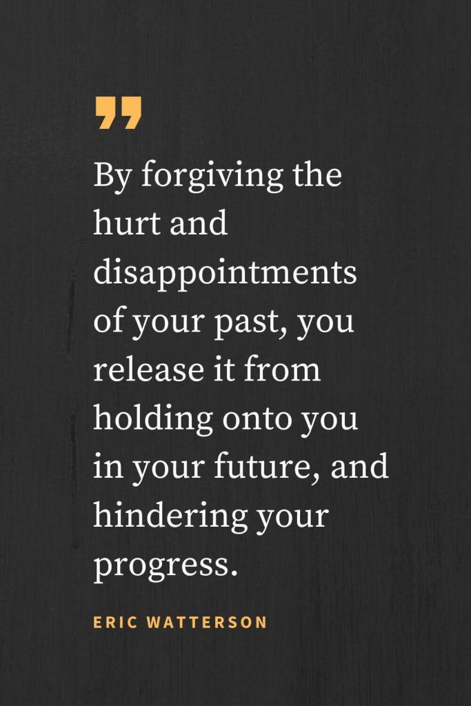 Forgiveness Quotes (34): By forgiving the hurt and disappointments of your past, you release it from holding onto you in your future, and hindering your progress. Eric Watterson