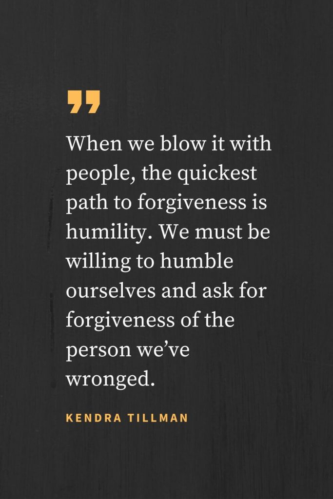 Forgiveness Quotes (36): When we blow it with people, the quickest path to forgiveness is humility. We must be willing to humble ourselves and ask for forgiveness of the person we’ve wronged. Kendra Tillman