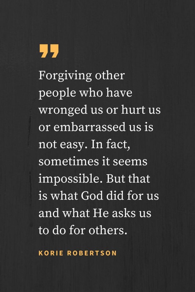 Forgiveness Quotes (38): Forgiving other people who have wronged us or hurt us or embarrassed us is not easy. In fact, sometimes it seems impossible. But that is what God did for us and what He asks us to do for others. Korie Robertson