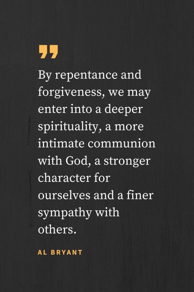 Forgiveness Quotes (41): By repentance and forgiveness, we may enter into a deeper spirituality, a more intimate communion with God, a stronger character for ourselves and a finer sympathy with others. Al Bryant