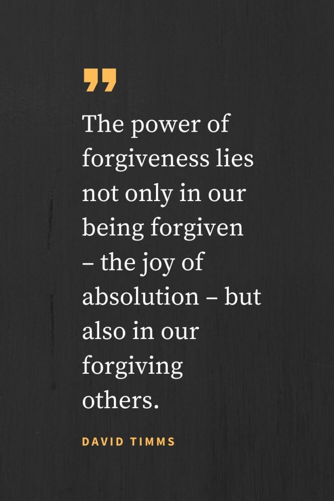 Forgiveness Quotes (42): The power of forgiveness lies not only in our being forgiven - the joy of absolution - but also in our forgiving others. David Timms