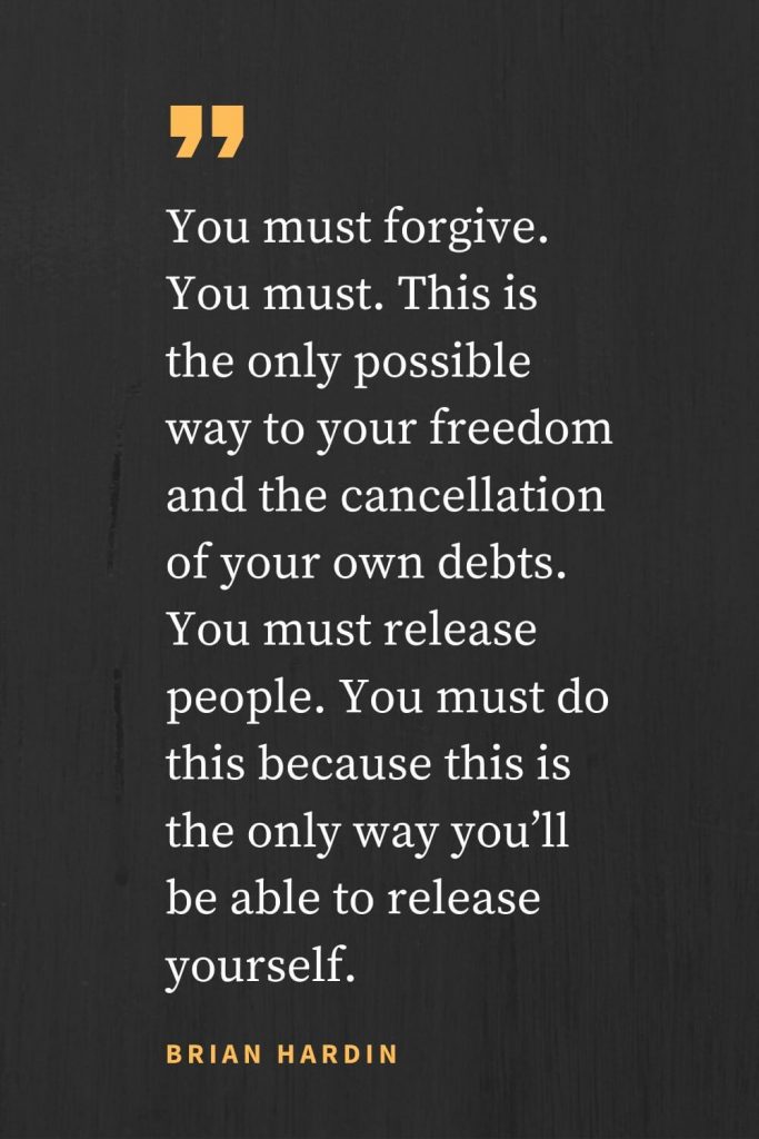 Forgiveness Quotes (45): You must forgive. You must. This is the only possible way to your freedom and the cancellation of your own debts. You must release people. You must do this because this is the only way you’ll be able to release yourself. Brian Hardin