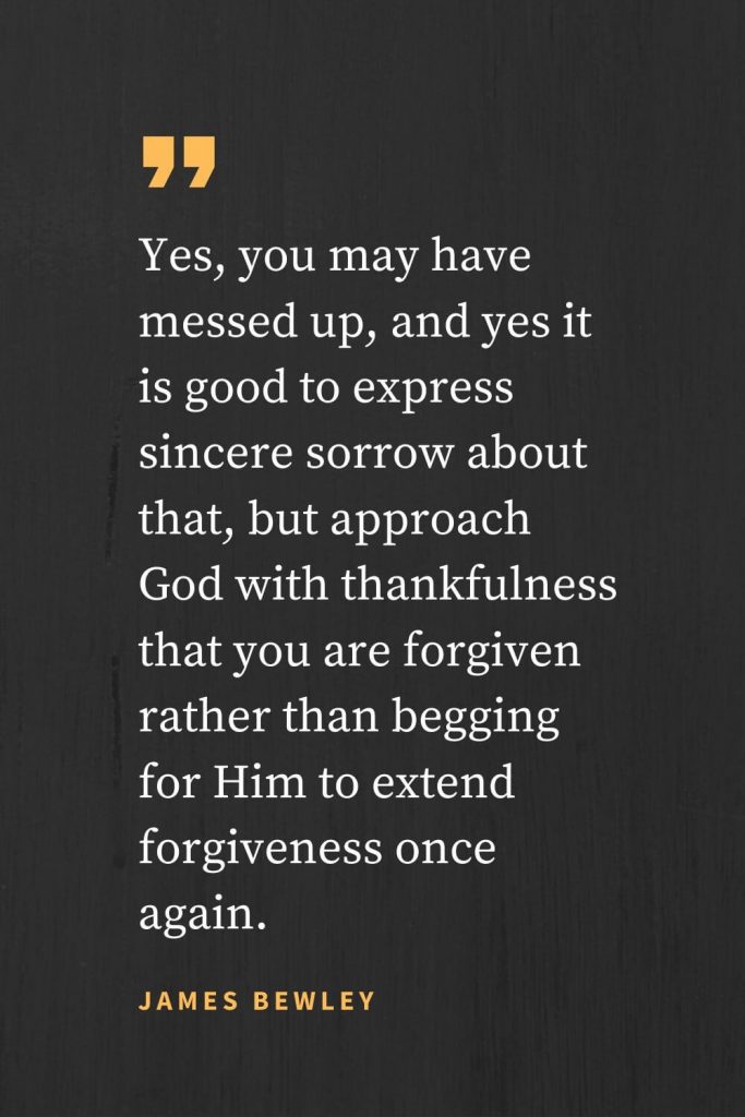 Forgiveness Quotes (46): Yes, you may have messed up, and yes it is good to express sincere sorrow about that, but approach God with thankfulness that you are forgiven rather than begging for Him to extend forgiveness once again. James Bewley