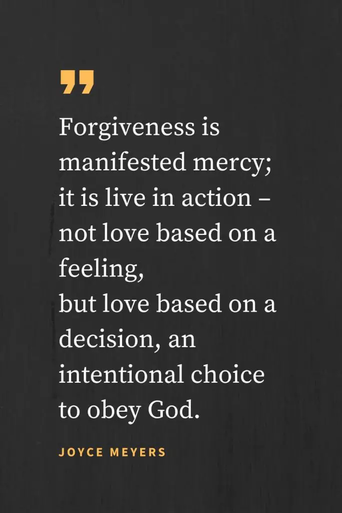Forgiveness Quotes (7): Forgiveness is manifested mercy; it is live in action - not love based on a feeling, but love based on a decision, an intentional choice to obey God. Joyce Meyers