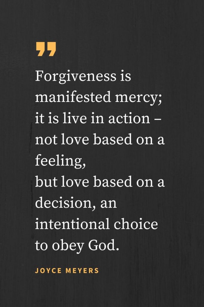 Forgiveness Quotes (7): Forgiveness is manifested mercy; it is live in action - not love based on a feeling, but love based on a decision, an intentional choice to obey God. Joyce Meyers