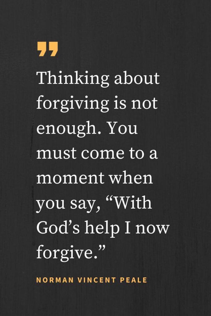 Forgiveness Quotes (9): Thinking about forgiving is not enough. You must come to a moment when you say, “With God's help I now forgive.” Norman Vincent Peale