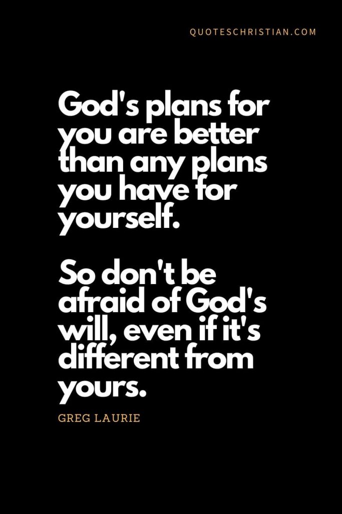 Inspirational quotes about god (13): God's plans for you are better than any plans you have for yourself. So don't be afraid of God's will, even if it's different from yours. - Greg Laurie