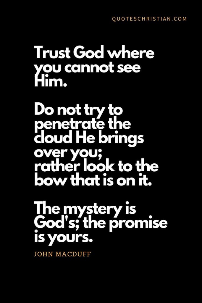 Inspirational quotes about god (18): Trust God where you cannot see Him. Do not try to penetrate the cloud He brings over you; rather look to the bow that is on it. The mystery is God's; the promise is yours. - John MacDuff