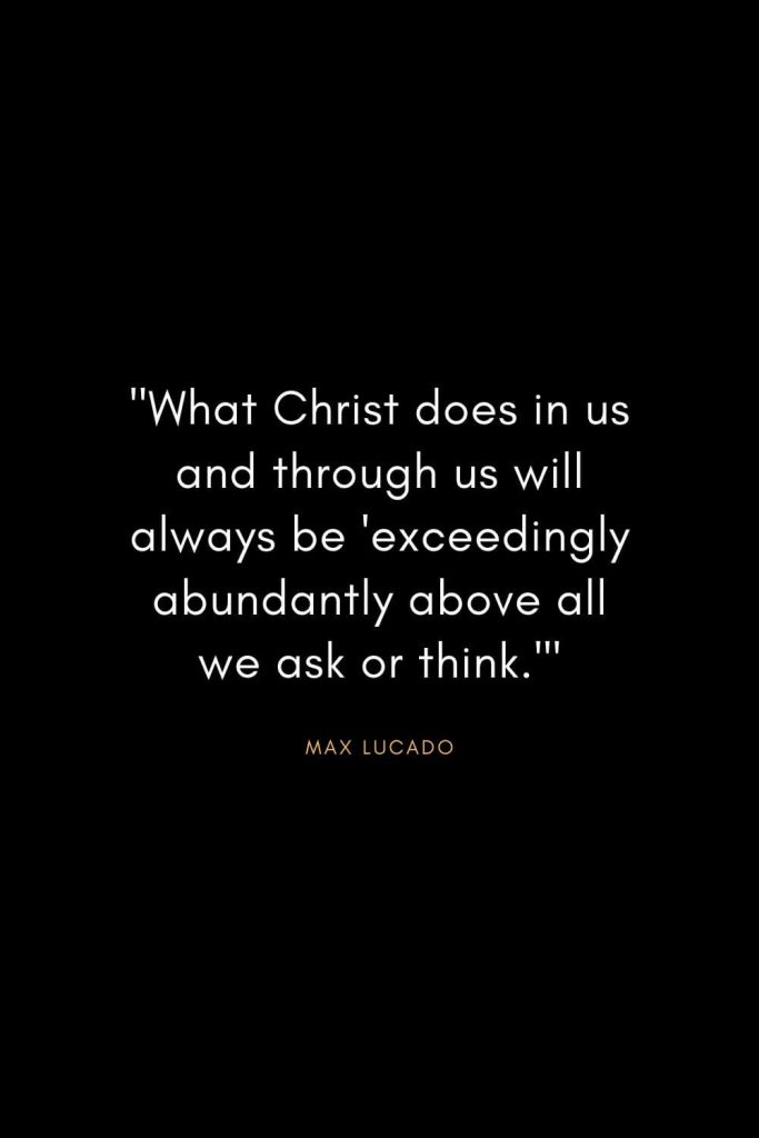 Max Lucado Quotes (1): "What Christ does in us and through us will always be 'exceedingly abundantly above all we ask or think.'"