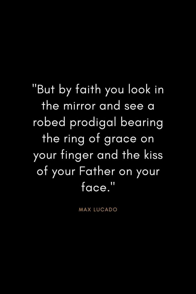 Max Lucado Quotes (32): "But by faith you look in the mirror and see a robed prodigal bearing the ring of grace on your finger and the kiss of your Father on your face."