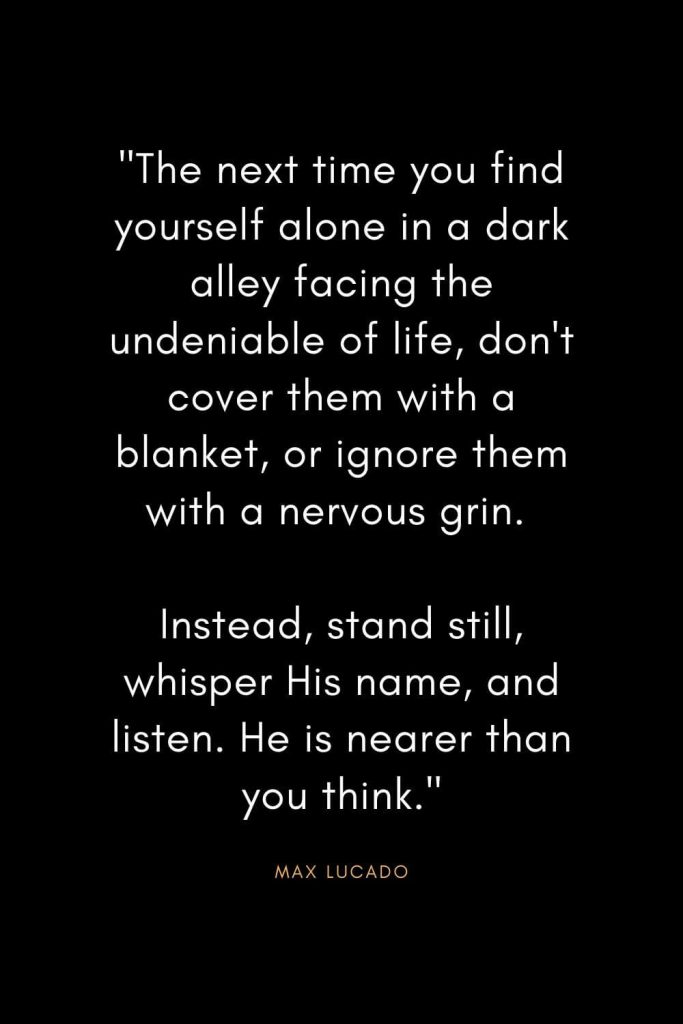 Max Lucado Quotes (9): "The next time you find yourself alone in a dark alley facing the undeniable of life, don't cover them with a blanket, or ignore them with a nervous grin. Instead, stand still, whisper His name, and listen. He is nearer than you think."