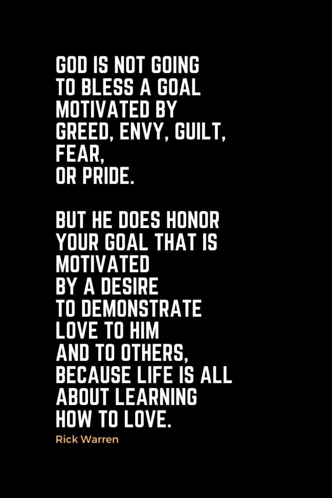 Motivational Christian Quotes (1): God is not going to bless a goal motivated by greed, envy, guilt, fear, or pride. But he does honor your goal that is motivated by a desire to demonstrate love to him and to others, because life is all about learning how to love. - Rick Warren