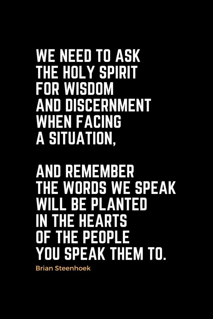 Motivational Christian Quotes (10): We need to ask the Holy Spirit for wisdom and discernment when facing a situation, and remember the words we speak will be planted in the hearts of the people you speak them to. - Brian Steenhoek