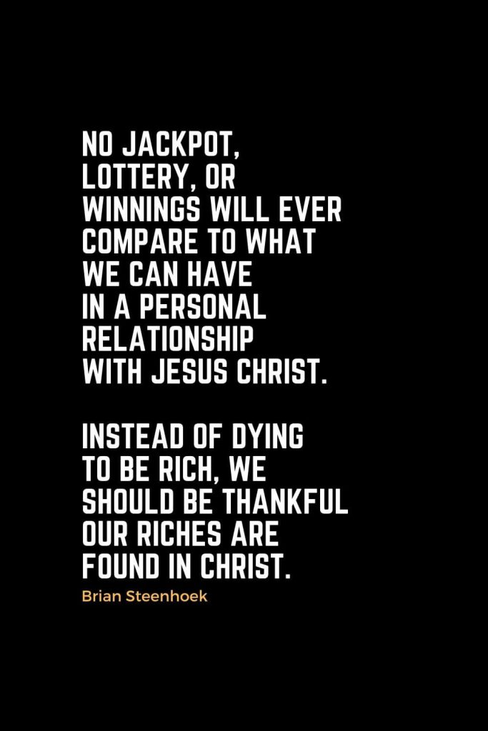 Motivational Christian Quotes (11): No jackpot, lottery, or winnings will ever compare to what we can have in a personal relationship with Jesus Christ. Instead of dying to be rich, we should be thankful our riches are found in Christ. - Brian Steenhoek