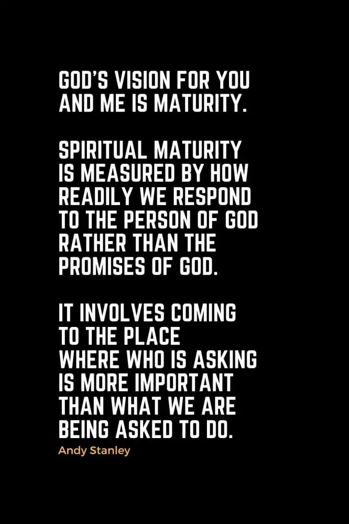 Motivational Christian Quotes (16): God's vision for you and me is maturity. Spiritual maturity is measured by how readily we respond to the person of God rather than the promises of God. It involves coming to the place where who is asking is more important than what we are being asked to do. - Andy Stanley