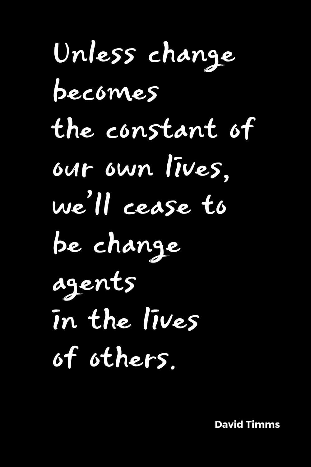 Quotes about Change (1): Unless change becomes the constant of our own lives, we'll cease to be change agents in the lives of others. David Timms