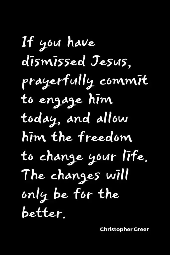 Quotes about Change (14): If you have dismissed Jesus, prayerfully commit to engage him today, and allow him the freedom to change your life. The changes will only be for the better. Christopher Greer