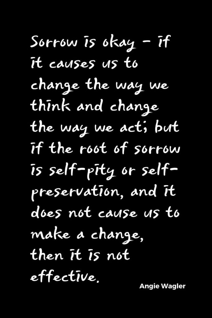 Quotes about Change (16): Sorrow is okay - if it causes us to change the way we think and change the way we act; but if the root of sorrow is self-pity or self-preservation, and it does not cause us to make a change, then it is not effective. Angie Wagler