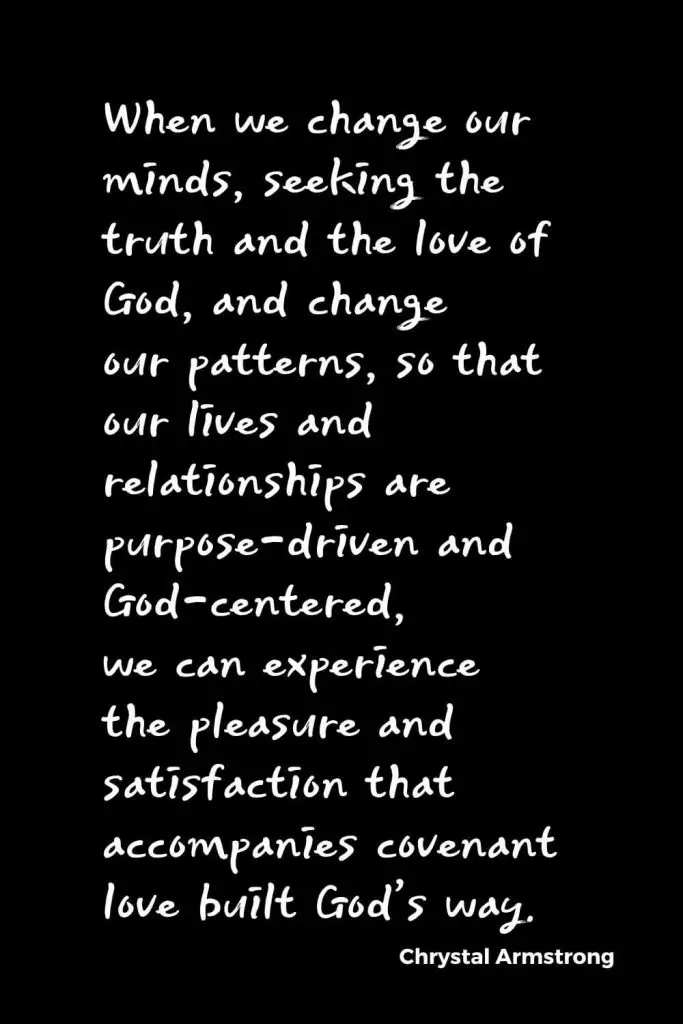Quotes about Change (19): When we change our minds, seeking the truth and the love of God, and change our patterns, so that our lives and relationships are purpose-driven and God-centered, we can experience the pleasure and satisfaction that accompanies covenant love built God’s way. Chrystal Armstrong