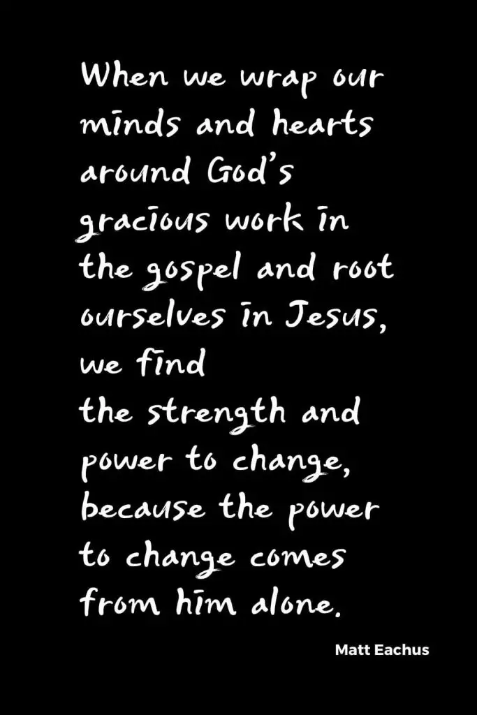 Quotes about Change (2): When we wrap our minds and hearts around God’s gracious work in the gospel and root ourselves in Jesus, we find the strength and power to change, because the power to change comes from him alone. Matt Eachus