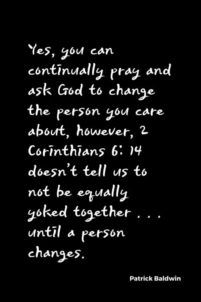 Quotes about Change (22): Yes, you can continually pray and ask God to change the person you care about, however, 2 Corinthians 6: 14 doesn’t tell us to not be equally yoked together . . . until a person changes. Patrick Baldwin