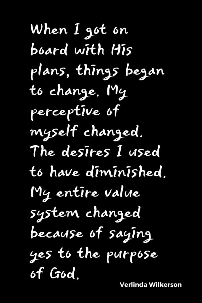 Quotes about Change (28): When I got on board with His plans, things began to change. My perceptive of myself changed. The desires I used to have diminished. My entire value system changed because of saying yes to the purpose of God. Verlinda Wilkerson