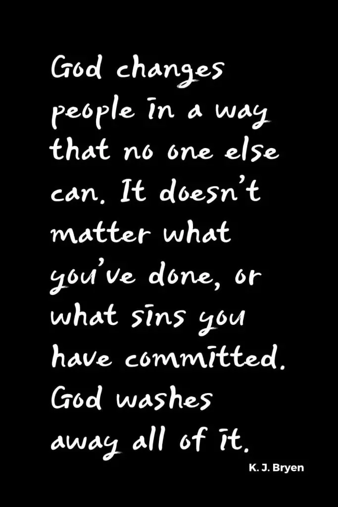 Quotes about Change (29): God changes people in a way that no one else can. It doesn’t matter what you’ve done, or what sins you have committed. God washes away all of it. K. J. Bryen