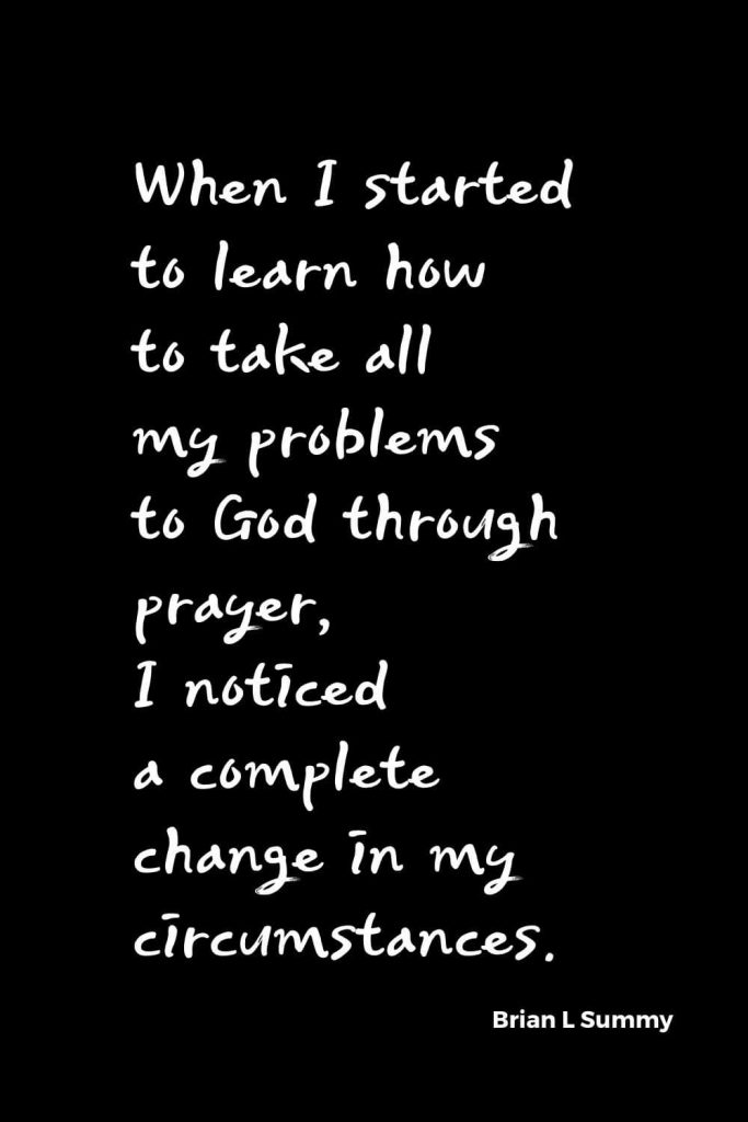 Quotes about Change (3): When I started to learn how to take all my problems to God through prayer, I noticed a complete change in my circumstances. Brian L Summy