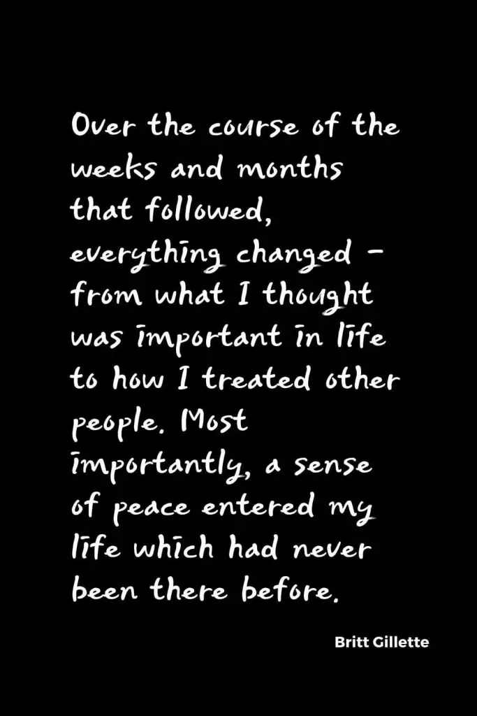 Quotes about Change (34): Over the course of the weeks and months that followed, everything changed – from what I thought was important in life to how I treated other people. Most importantly, a sense of peace entered my life which had never been there before. Britt Gillette