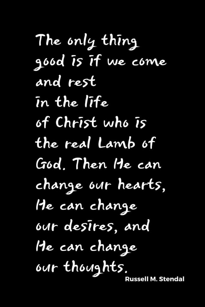 Quotes about Change (4): The only thing good is if we come and rest in the life of Christ who is the real Lamb of God. Then He can change our hearts, He can change our desires, and He can change our thoughts. Russell M. Stendal